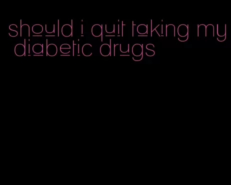 should i quit taking my diabetic drugs