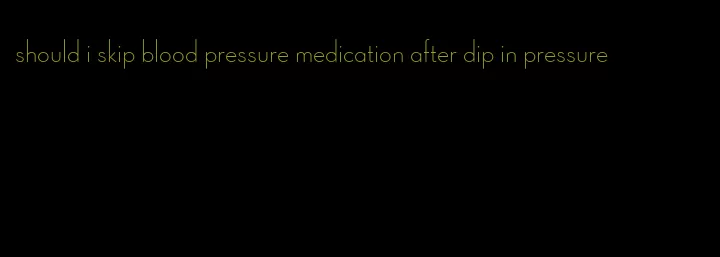 should i skip blood pressure medication after dip in pressure