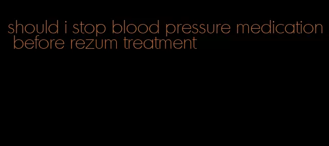 should i stop blood pressure medication before rezum treatment