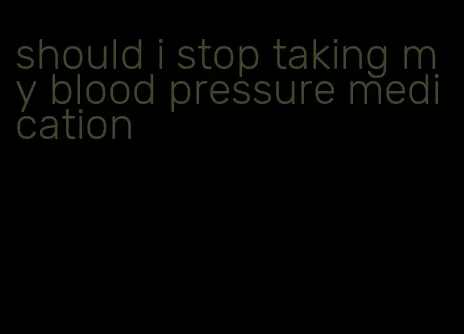 should i stop taking my blood pressure medication