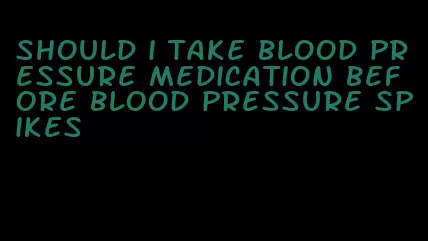 should i take blood pressure medication before blood pressure spikes