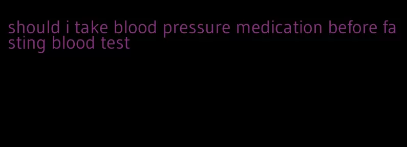 should i take blood pressure medication before fasting blood test