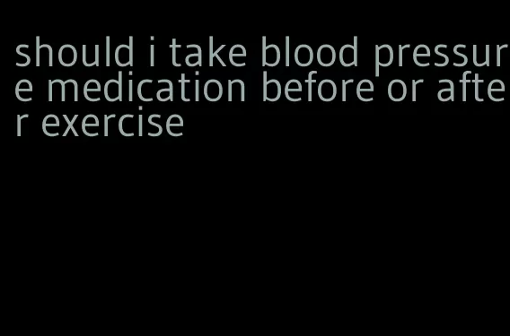 should i take blood pressure medication before or after exercise