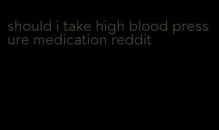 should i take high blood pressure medication reddit