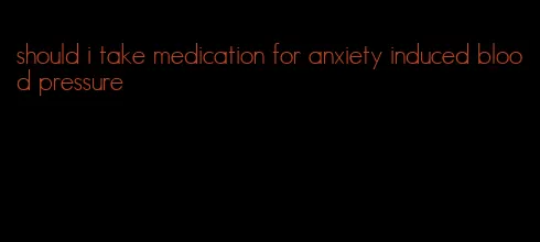 should i take medication for anxiety induced blood pressure