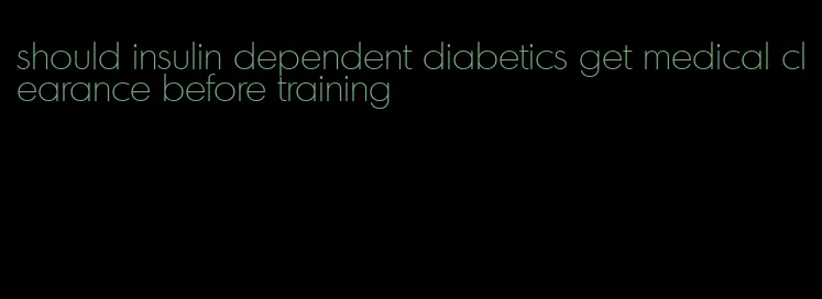 should insulin dependent diabetics get medical clearance before training