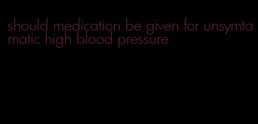 should medication be given for unsymtamatic high blood pressure