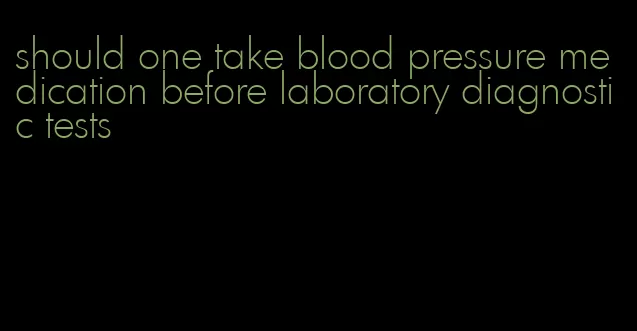should one take blood pressure medication before laboratory diagnostic tests