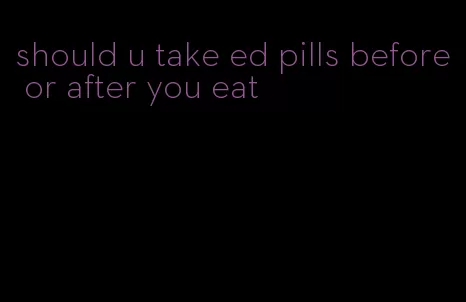 should u take ed pills before or after you eat