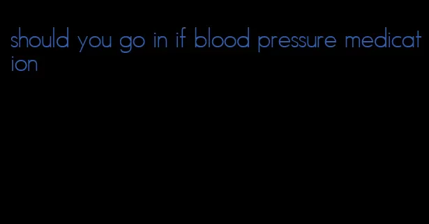 should you go in if blood pressure medication