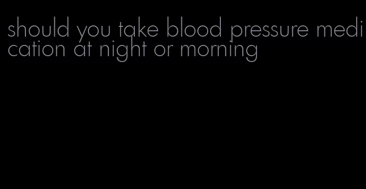 should you take blood pressure medication at night or morning