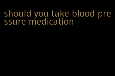 should you take blood pressure medication
