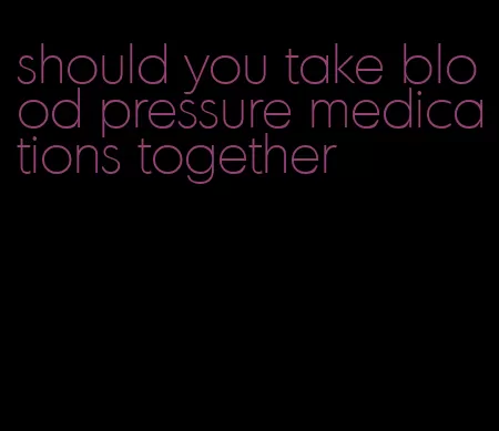 should you take blood pressure medications together