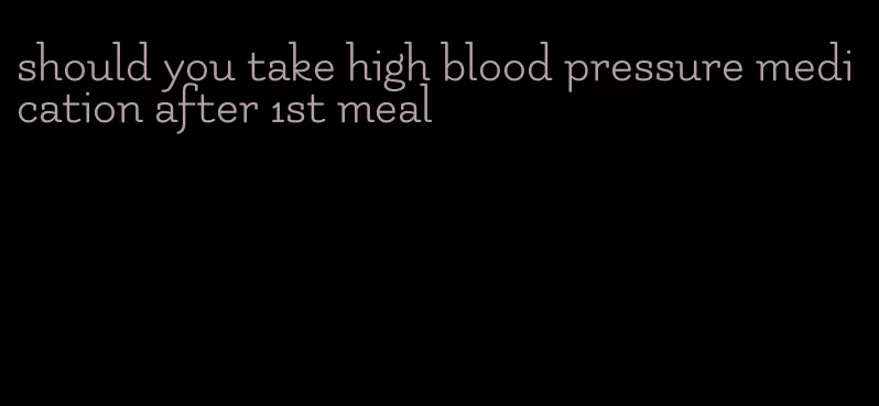 should you take high blood pressure medication after 1st meal