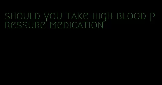 should you take high blood pressure medication