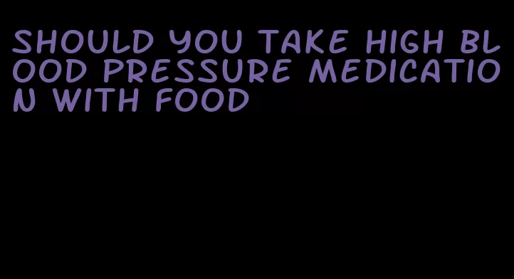 should you take high blood pressure medication with food