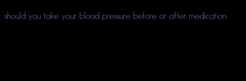 should you take your blood pressure before or after medication