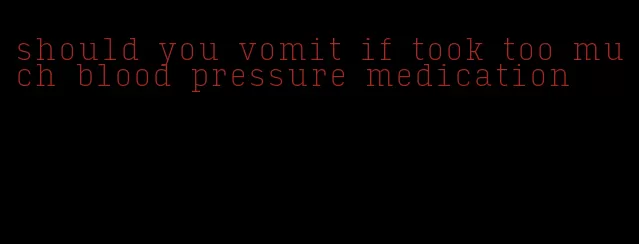 should you vomit if took too much blood pressure medication