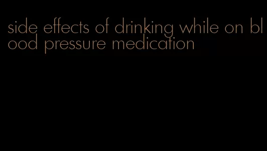 side effects of drinking while on blood pressure medication