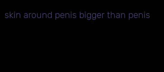 skin around penis bigger than penis