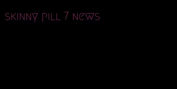skinny pill 7 news