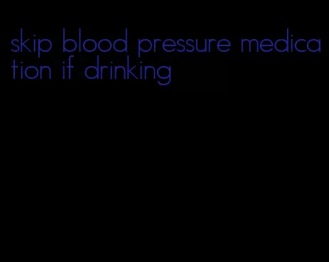 skip blood pressure medication if drinking