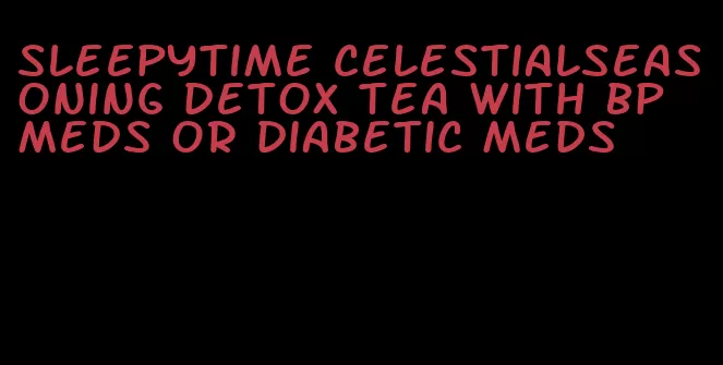 sleepytime celestialseasoning detox tea with bp meds or diabetic meds