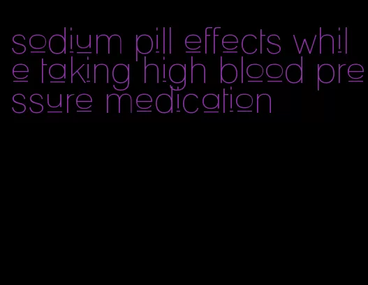 sodium pill effects while taking high blood pressure medication
