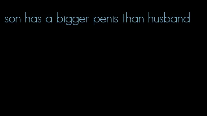 son has a bigger penis than husband