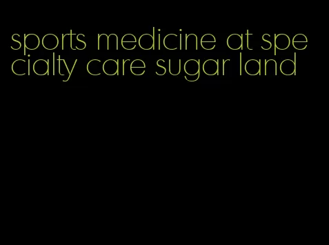 sports medicine at specialty care sugar land