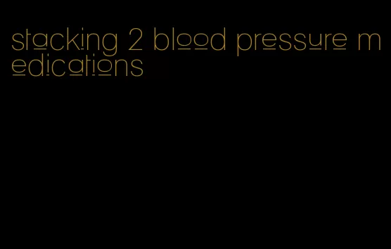 stacking 2 blood pressure medications
