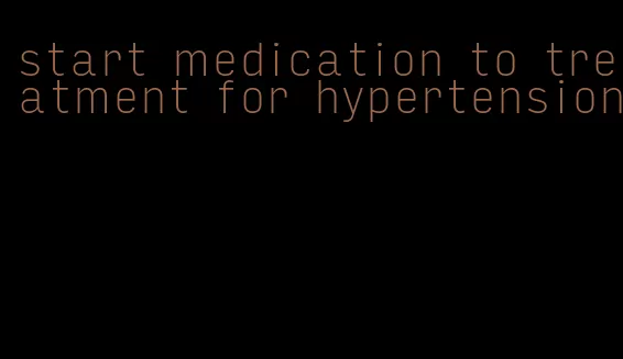 start medication to treatment for hypertension