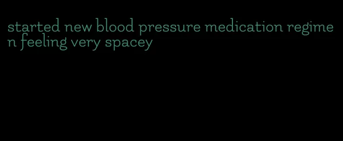 started new blood pressure medication regimen feeling very spacey