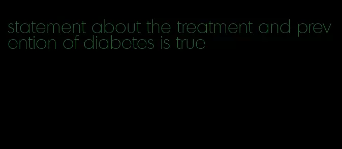 statement about the treatment and prevention of diabetes is true