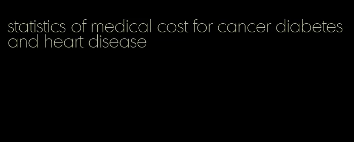 statistics of medical cost for cancer diabetes and heart disease