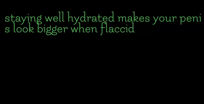 staying well hydrated makes your penis look bigger when flaccid