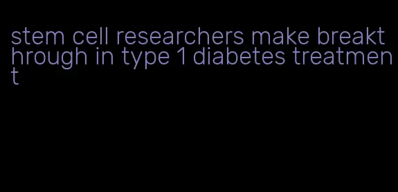 stem cell researchers make breakthrough in type 1 diabetes treatment