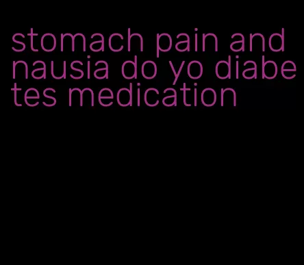 stomach pain and nausia do yo diabetes medication