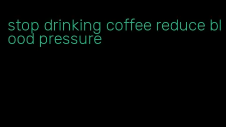 stop drinking coffee reduce blood pressure