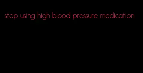 stop using high blood pressure medication