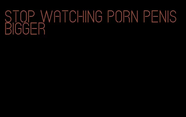 stop watching porn penis bigger