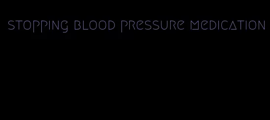 stopping blood pressure medication