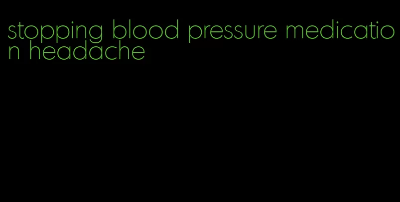 stopping blood pressure medication headache
