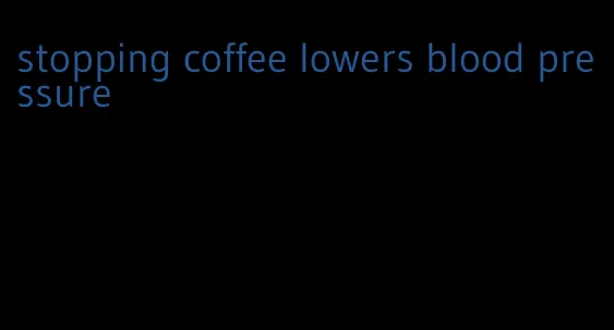 stopping coffee lowers blood pressure