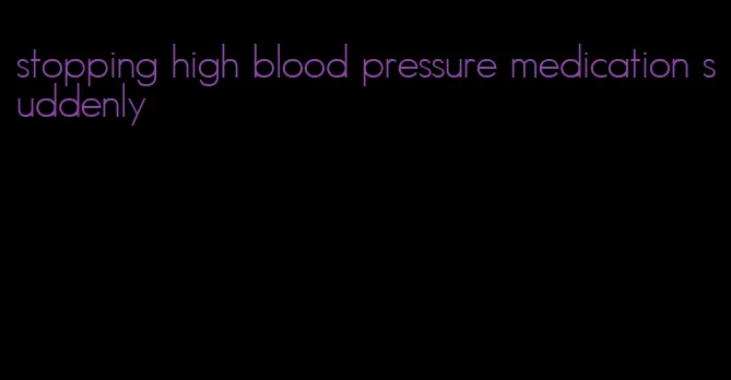 stopping high blood pressure medication suddenly