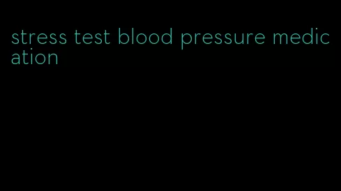 stress test blood pressure medication