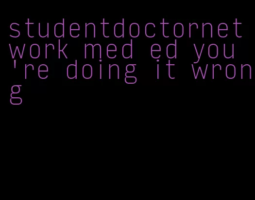 studentdoctornetwork med ed you're doing it wrong