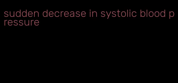 sudden decrease in systolic blood pressure