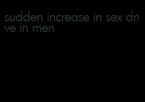 sudden increase in sex drive in men