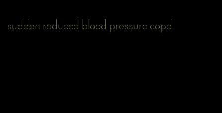 sudden reduced blood pressure copd